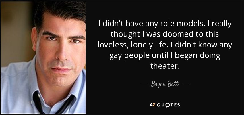 I didn't have any role models. I really thought I was doomed to this loveless, lonely life. I didn't know any gay people until I began doing theater. - Bryan Batt