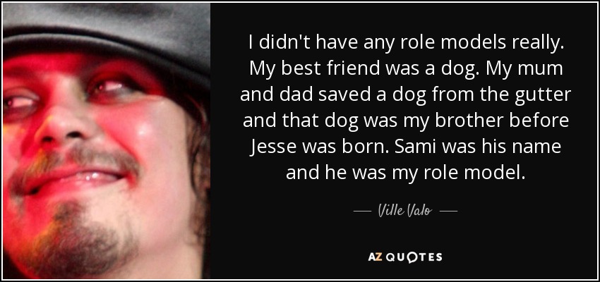 I didn't have any role models really. My best friend was a dog. My mum and dad saved a dog from the gutter and that dog was my brother before Jesse was born. Sami was his name and he was my role model. - Ville Valo