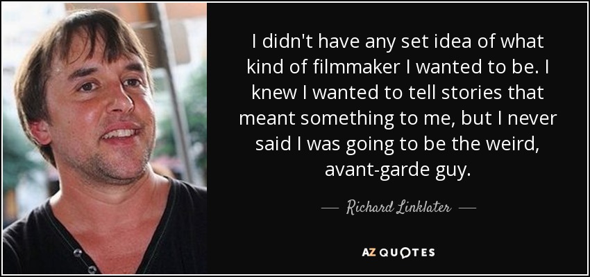 I didn't have any set idea of what kind of filmmaker I wanted to be. I knew I wanted to tell stories that meant something to me, but I never said I was going to be the weird, avant-garde guy. - Richard Linklater