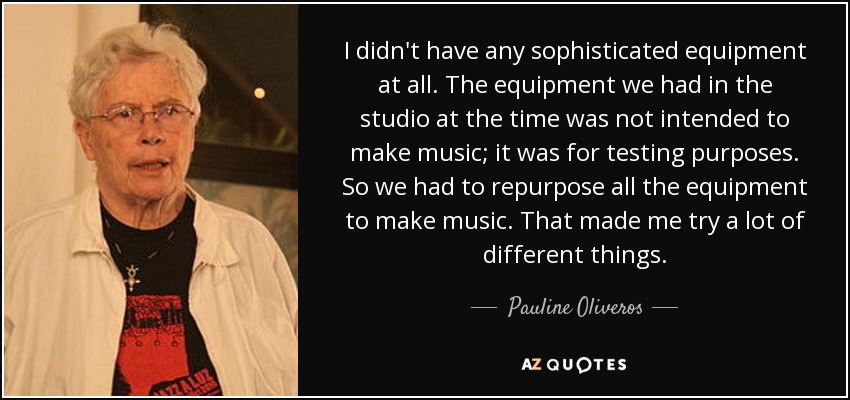 I didn't have any sophisticated equipment at all. The equipment we had in the studio at the time was not intended to make music; it was for testing purposes. So we had to repurpose all the equipment to make music. That made me try a lot of different things. - Pauline Oliveros