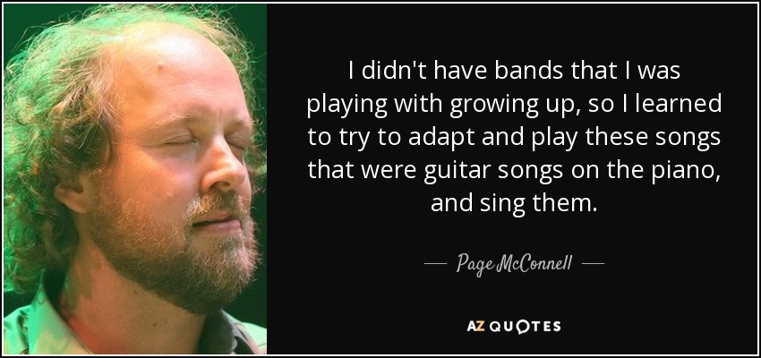 I didn't have bands that I was playing with growing up, so I learned to try to adapt and play these songs that were guitar songs on the piano, and sing them. - Page McConnell