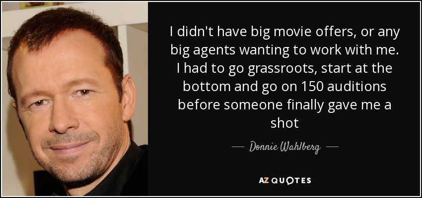 I didn't have big movie offers, or any big agents wanting to work with me. I had to go grassroots, start at the bottom and go on 150 auditions before someone finally gave me a shot - Donnie Wahlberg