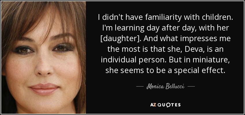 I didn't have familiarity with children. I'm learning day after day, with her [daughter]. And what impresses me the most is that she, Deva, is an individual person. But in miniature, she seems to be a special effect. - Monica Bellucci