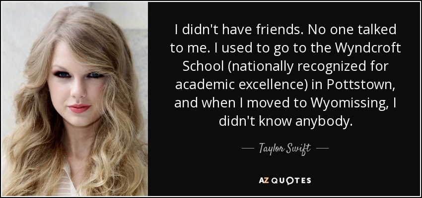 I didn't have friends. No one talked to me. I used to go to the Wyndcroft School (nationally recognized for academic excellence) in Pottstown, and when I moved to Wyomissing, I didn't know anybody. - Taylor Swift