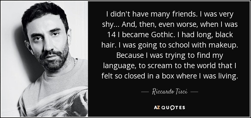 I didn't have many friends. I was very shy ... And, then, even worse, when I was 14 I became Gothic. I had long, black hair. I was going to school with makeup. Because I was trying to find my language, to scream to the world that I felt so closed in a box where I was living. - Riccardo Tisci