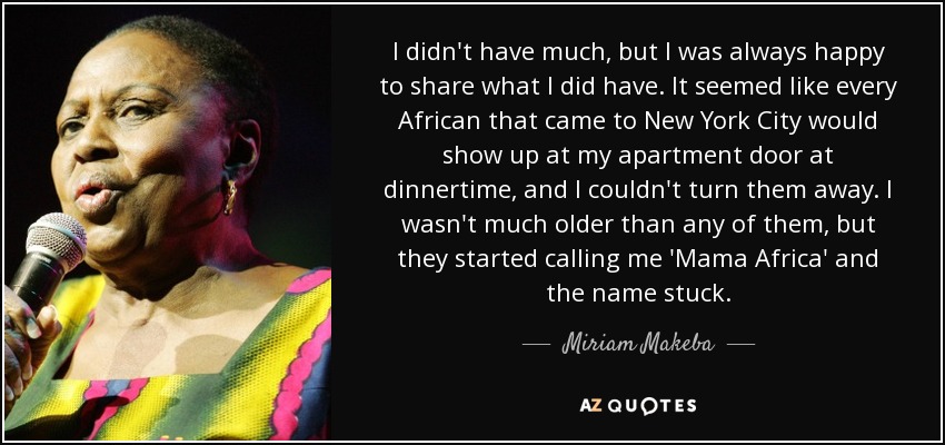 I didn't have much, but I was always happy to share what I did have. It seemed like every African that came to New York City would show up at my apartment door at dinnertime, and I couldn't turn them away. I wasn't much older than any of them, but they started calling me 'Mama Africa' and the name stuck. - Miriam Makeba