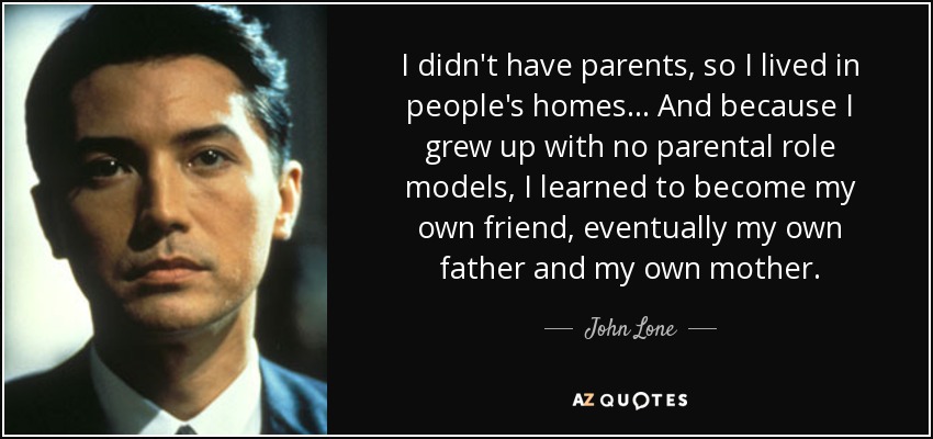 I didn't have parents, so I lived in people's homes... And because I grew up with no parental role models, I learned to become my own friend, eventually my own father and my own mother. - John Lone