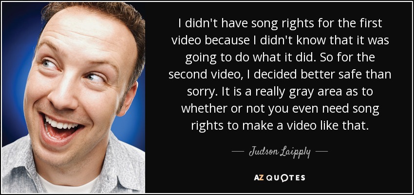 I didn't have song rights for the first video because I didn't know that it was going to do what it did. So for the second video, I decided better safe than sorry. It is a really gray area as to whether or not you even need song rights to make a video like that. - Judson Laipply