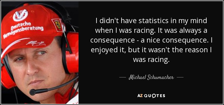 I didn't have statistics in my mind when I was racing. It was always a consequence - a nice consequence. I enjoyed it, but it wasn't the reason I was racing. - Michael Schumacher
