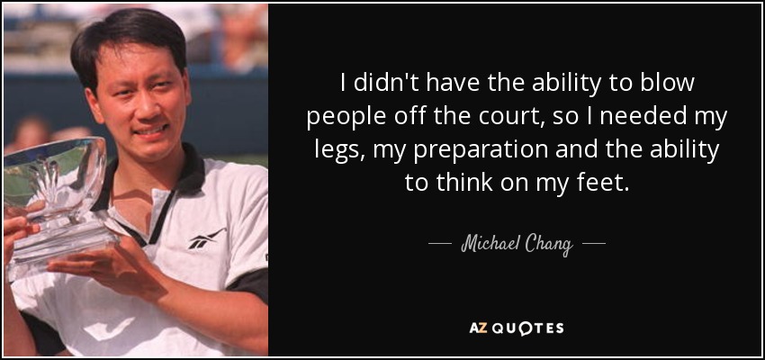 I didn't have the ability to blow people off the court, so I needed my legs, my preparation and the ability to think on my feet. - Michael Chang