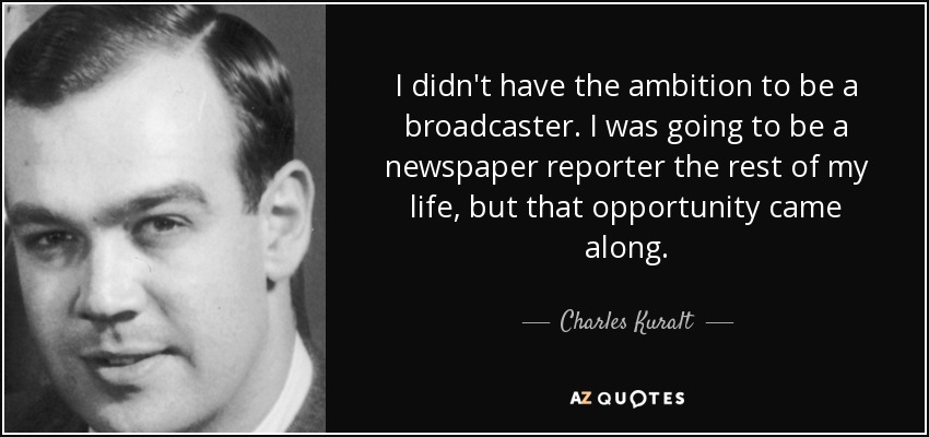 I didn't have the ambition to be a broadcaster. I was going to be a newspaper reporter the rest of my life, but that opportunity came along. - Charles Kuralt
