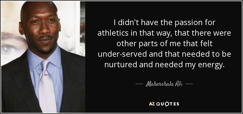 I didn't have the passion for athletics in that way, that there were other parts of me that felt under-served and that needed to be nurtured and needed my energy. - Mahershala Ali