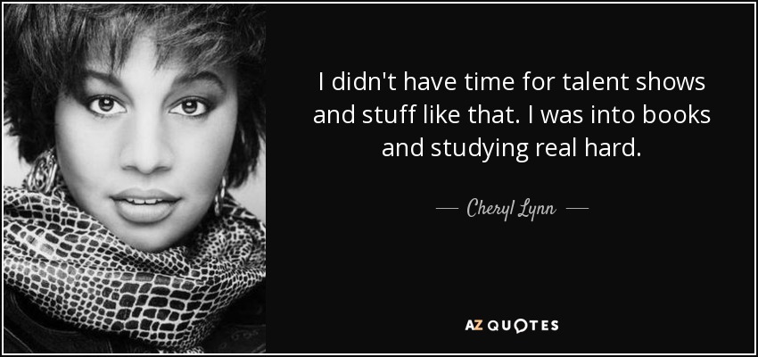 I didn't have time for talent shows and stuff like that. I was into books and studying real hard. - Cheryl Lynn