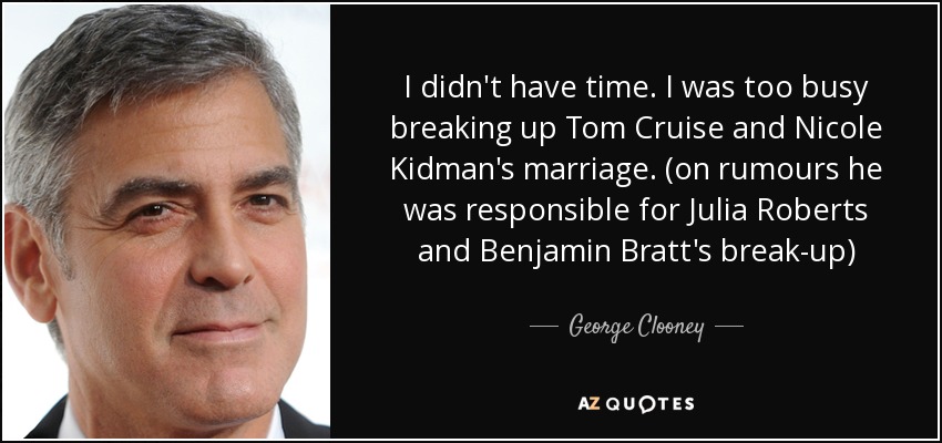I didn't have time. I was too busy breaking up Tom Cruise and Nicole Kidman's marriage. (on rumours he was responsible for Julia Roberts and Benjamin Bratt's break-up) - George Clooney