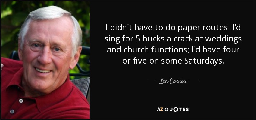 I didn't have to do paper routes. I'd sing for 5 bucks a crack at weddings and church functions; I'd have four or five on some Saturdays. - Len Cariou