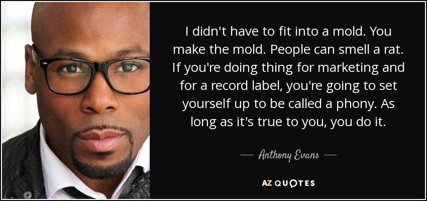 I didn't have to fit into a mold. You make the mold. People can smell a rat. If you're doing thing for marketing and for a record label, you're going to set yourself up to be called a phony. As long as it's true to you, you do it. - Anthony Evans