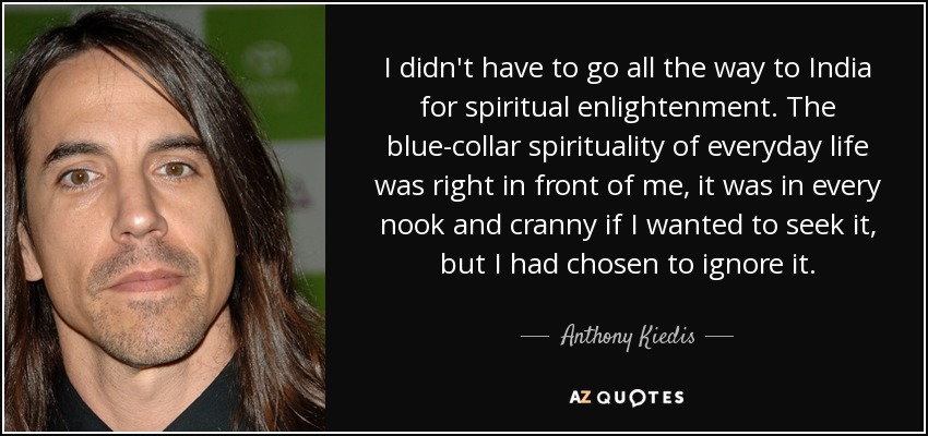 I didn't have to go all the way to India for spiritual enlightenment. The blue-collar spirituality of everyday life was right in front of me, it was in every nook and cranny if I wanted to seek it, but I had chosen to ignore it. - Anthony Kiedis