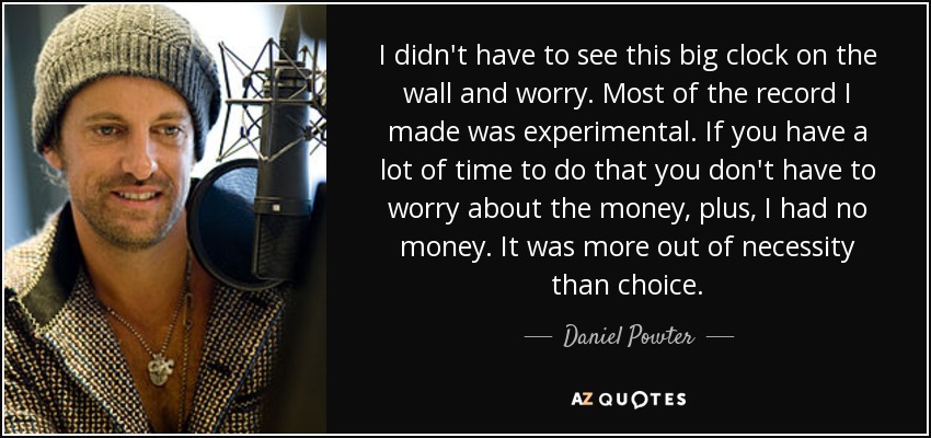 I didn't have to see this big clock on the wall and worry. Most of the record I made was experimental. If you have a lot of time to do that you don't have to worry about the money, plus, I had no money. It was more out of necessity than choice. - Daniel Powter