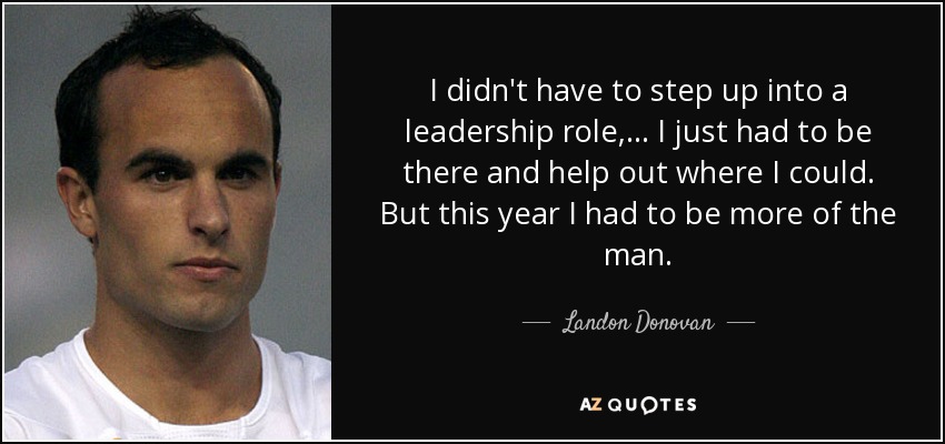 I didn't have to step up into a leadership role, ... I just had to be there and help out where I could. But this year I had to be more of the man. - Landon Donovan