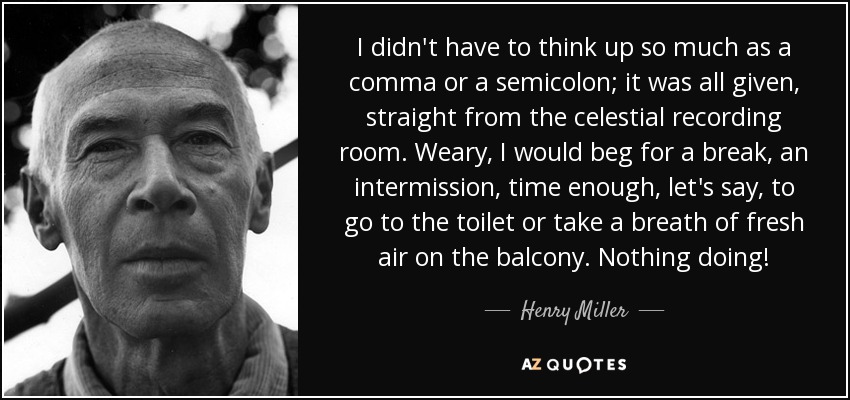 I didn't have to think up so much as a comma or a semicolon; it was all given, straight from the celestial recording room. Weary, I would beg for a break, an intermission, time enough, let's say, to go to the toilet or take a breath of fresh air on the balcony. Nothing doing! - Henry Miller