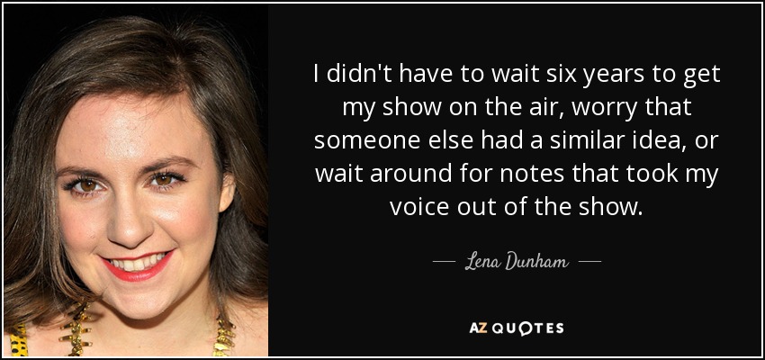 I didn't have to wait six years to get my show on the air, worry that someone else had a similar idea, or wait around for notes that took my voice out of the show. - Lena Dunham