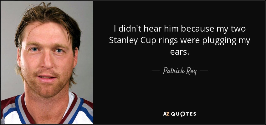 I didn't hear him because my two Stanley Cup rings were plugging my ears. - Patrick Roy