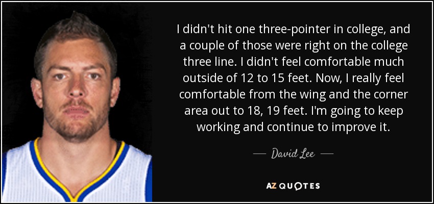 I didn't hit one three-pointer in college, and a couple of those were right on the college three line. I didn't feel comfortable much outside of 12 to 15 feet. Now, I really feel comfortable from the wing and the corner area out to 18, 19 feet. I'm going to keep working and continue to improve it. - David Lee