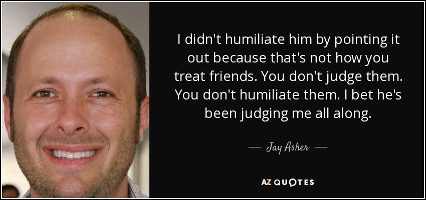 I didn't humiliate him by pointing it out because that's not how you treat friends. You don't judge them. You don't humiliate them. I bet he's been judging me all along. - Jay Asher