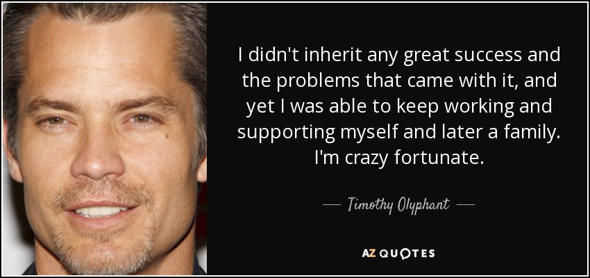 I didn't inherit any great success and the problems that came with it, and yet I was able to keep working and supporting myself and later a family. I'm crazy fortunate. - Timothy Olyphant