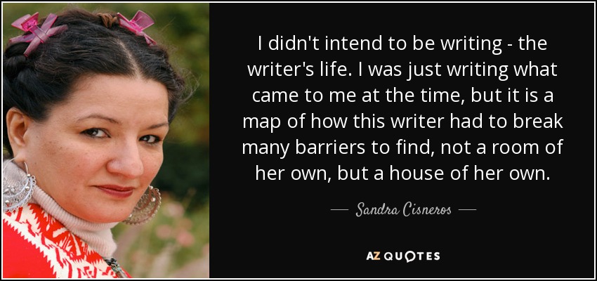 I didn't intend to be writing - the writer's life. I was just writing what came to me at the time, but it is a map of how this writer had to break many barriers to find, not a room of her own, but a house of her own. - Sandra Cisneros