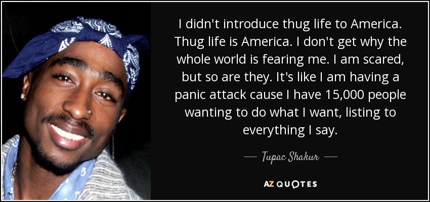 I didn't introduce thug life to America. Thug life is America. I don't get why the whole world is fearing me. I am scared, but so are they. It's like I am having a panic attack cause I have 15,000 people wanting to do what I want, listing to everything I say. - Tupac Shakur