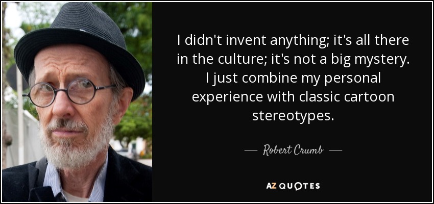 I didn't invent anything; it's all there in the culture; it's not a big mystery. I just combine my personal experience with classic cartoon stereotypes. - Robert Crumb