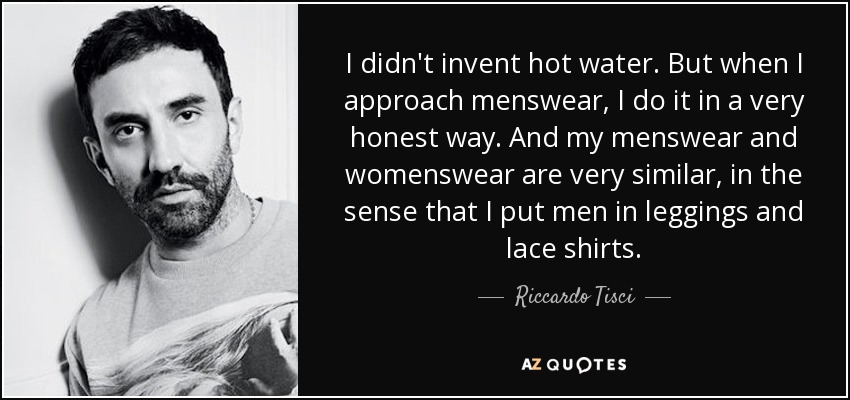 I didn't invent hot water. But when I approach menswear, I do it in a very honest way. And my menswear and womenswear are very similar, in the sense that I put men in leggings and lace shirts. - Riccardo Tisci