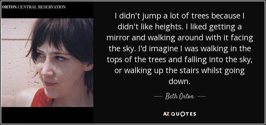 I didn't jump a lot of trees because I didn't like heights. I liked getting a mirror and walking around with it facing the sky. I'd imagine I was walking in the tops of the trees and falling into the sky, or walking up the stairs whilst going down. - Beth Orton