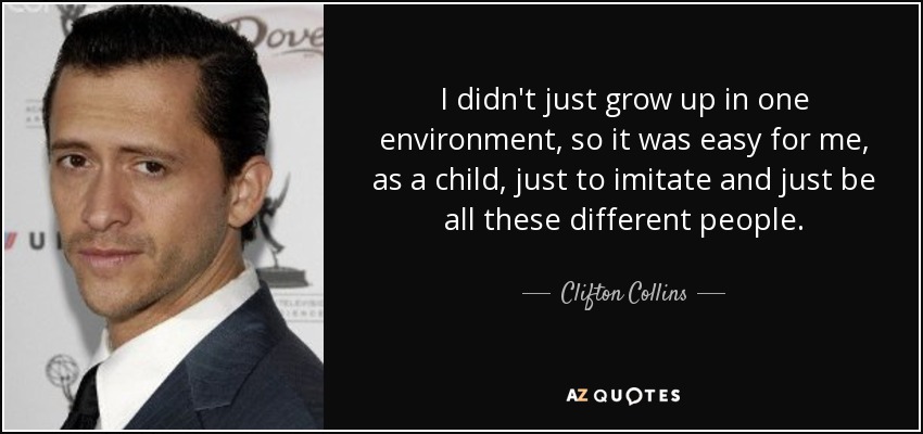 I didn't just grow up in one environment, so it was easy for me, as a child, just to imitate and just be all these different people. - Clifton Collins, Jr.