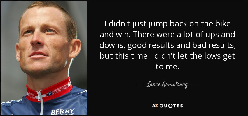 I didn't just jump back on the bike and win. There were a lot of ups and downs, good results and bad results, but this time I didn't let the lows get to me. - Lance Armstrong