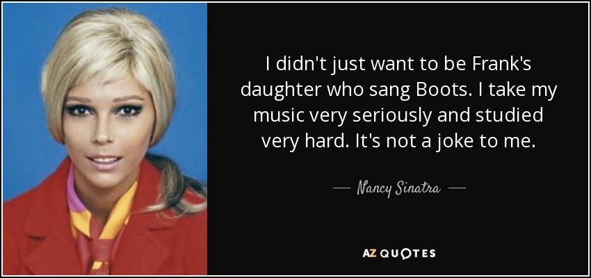 I didn't just want to be Frank's daughter who sang Boots. I take my music very seriously and studied very hard. It's not a joke to me. - Nancy Sinatra