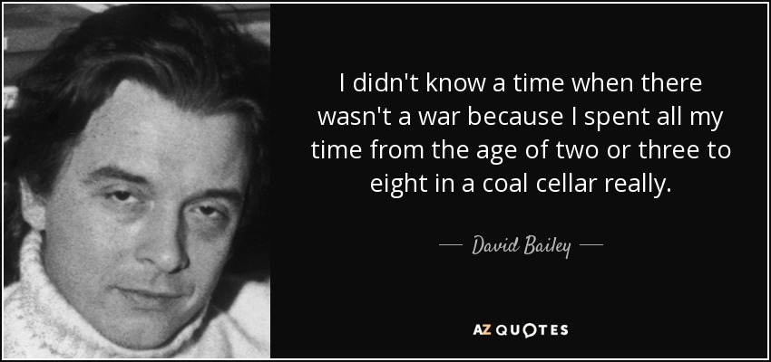 I didn't know a time when there wasn't a war because I spent all my time from the age of two or three to eight in a coal cellar really. - David Bailey