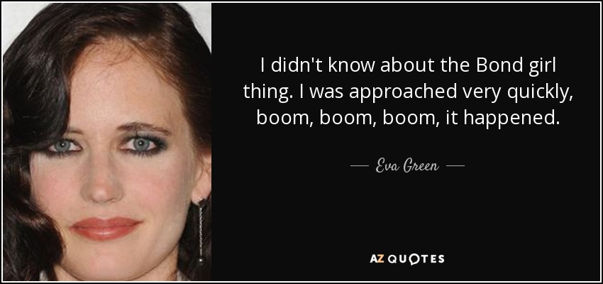 I didn't know about the Bond girl thing. I was approached very quickly, boom, boom, boom, it happened. - Eva Green