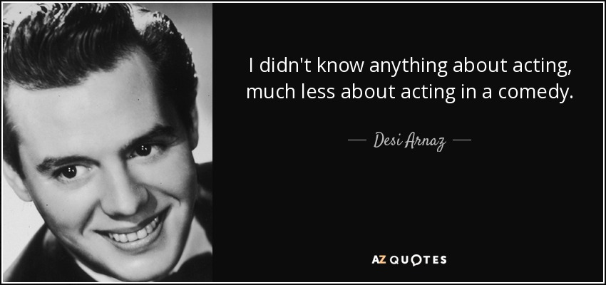 I didn't know anything about acting, much less about acting in a comedy. - Desi Arnaz