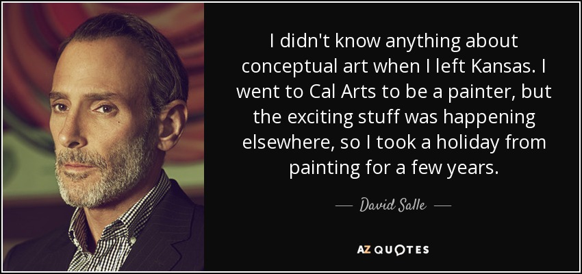 I didn't know anything about conceptual art when I left Kansas. I went to Cal Arts to be a painter, but the exciting stuff was happening elsewhere, so I took a holiday from painting for a few years. - David Salle