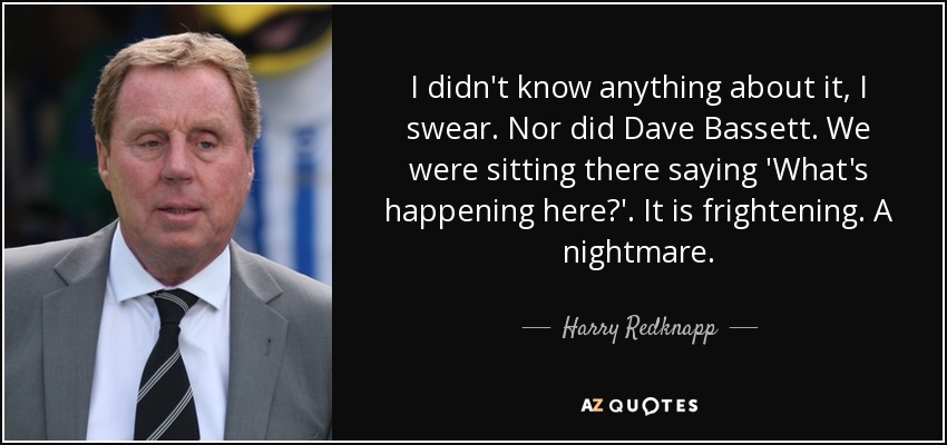 I didn't know anything about it, I swear. Nor did Dave Bassett. We were sitting there saying 'What's happening here?'. It is frightening. A nightmare. - Harry Redknapp