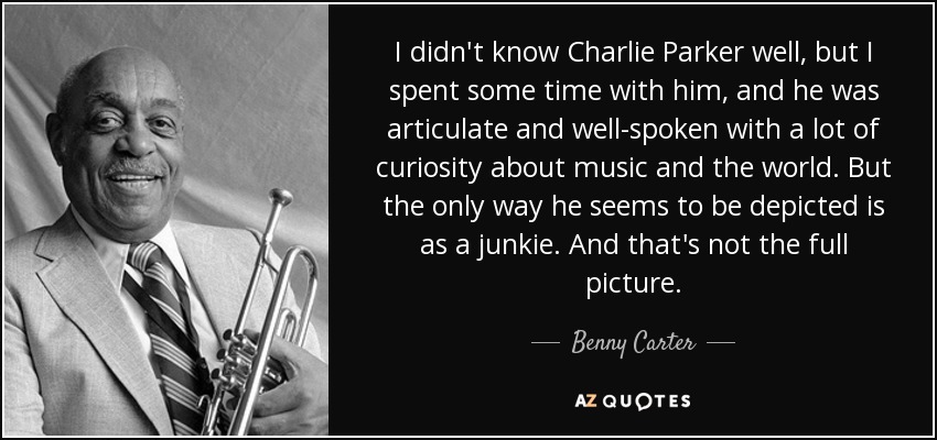 I didn't know Charlie Parker well, but I spent some time with him, and he was articulate and well-spoken with a lot of curiosity about music and the world. But the only way he seems to be depicted is as a junkie. And that's not the full picture. - Benny Carter