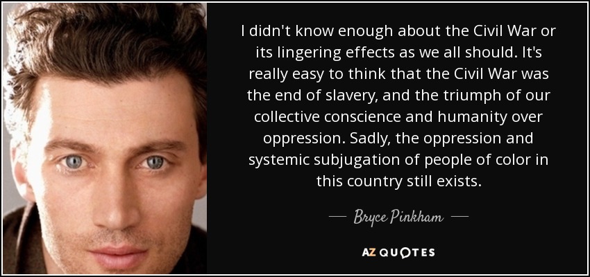 I didn't know enough about the Civil War or its lingering effects as we all should. It's really easy to think that the Civil War was the end of slavery, and the triumph of our collective conscience and humanity over oppression. Sadly, the oppression and systemic subjugation of people of color in this country still exists. - Bryce Pinkham