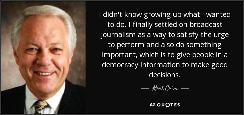 I didn't know growing up what I wanted to do. I finally settled on broadcast journalism as a way to satisfy the urge to perform and also do something important, which is to give people in a democracy information to make good decisions. - Mort Crim