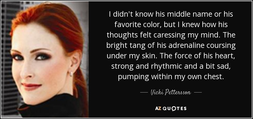 I didn't know his middle name or his favorite color, but I knew how his thoughts felt caressing my mind. The bright tang of his adrenaline coursing under my skin. The force of his heart, strong and rhythmic and a bit sad, pumping within my own chest. - Vicki Pettersson
