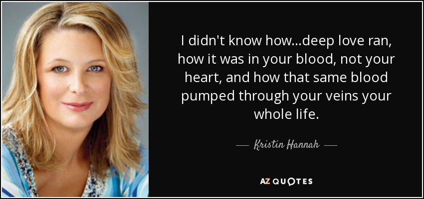I didn't know how...deep love ran, how it was in your blood, not your heart, and how that same blood pumped through your veins your whole life. - Kristin Hannah