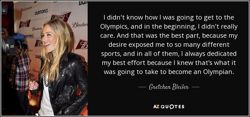 I didn't know how I was going to get to the Olympics, and in the beginning, I didn't really care. And that was the best part, because my desire exposed me to so many different sports, and in all of them, I always dedicated my best effort because I knew that's what it was going to take to become an Olympian. - Gretchen Bleiler