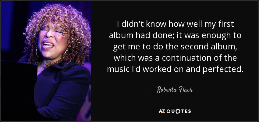 I didn't know how well my first album had done; it was enough to get me to do the second album, which was a continuation of the music I'd worked on and perfected. - Roberta Flack