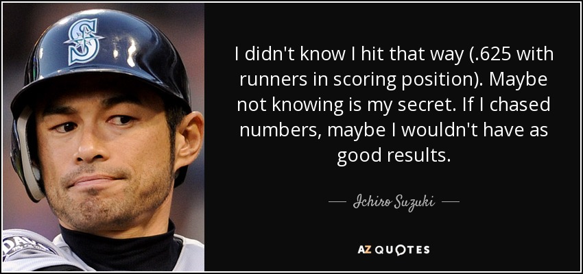 I didn't know I hit that way (.625 with runners in scoring position). Maybe not knowing is my secret. If I chased numbers, maybe I wouldn't have as good results. - Ichiro Suzuki